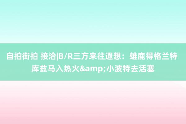 自拍街拍 接洽|B/R三方来往遐想：雄鹿得格兰特 库兹马入热火&小波特去活塞