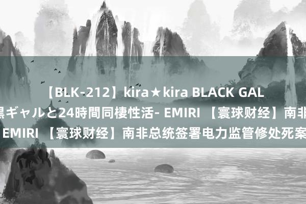 【BLK-212】kira★kira BLACK GAL レンタル痴女GAL-日焼け黒ギャルと24時間同棲性活- EMIRI 【寰球财经】南非总统签署电力监管修处死案