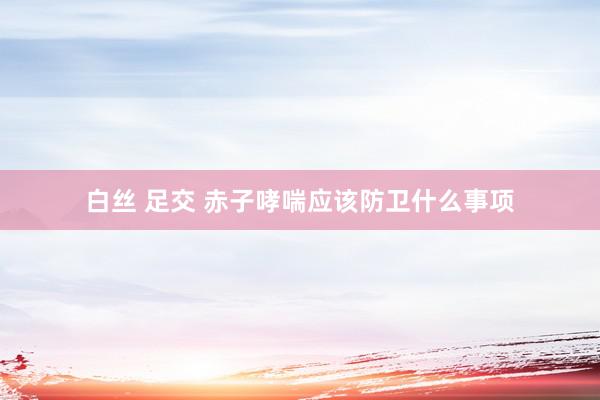 白丝 足交 赤子哮喘应该防卫什么事项