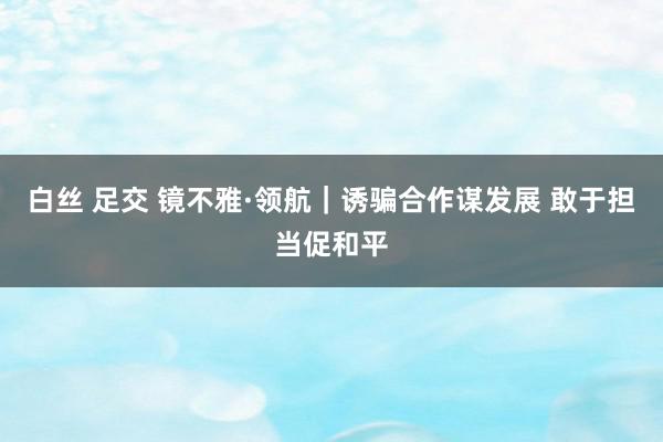 白丝 足交 镜不雅·领航｜诱骗合作谋发展 敢于担当促和平