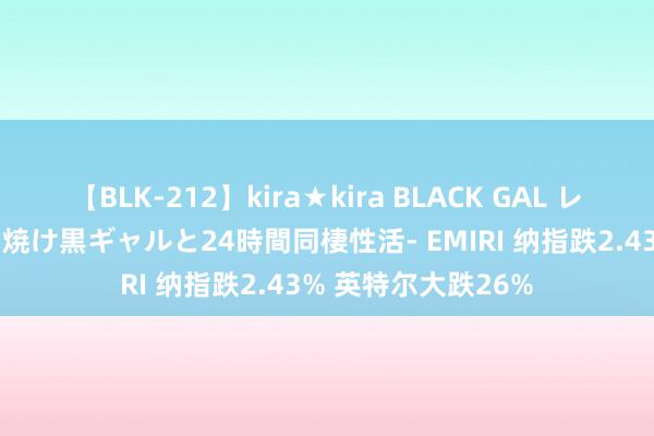 【BLK-212】kira★kira BLACK GAL レンタル痴女GAL-日焼け黒ギャルと24時間同棲性活- EMIRI 纳指跌2.43% 英特尔大跌26%