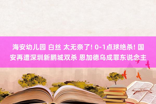 海安幼儿园 白丝 太无奈了! 0-1点球绝杀! 国安再遭深圳新鹏城双杀 恩加德乌成罪东说念主