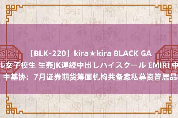 【BLK-220】kira★kira BLACK GAL 留年5年目のお姉黒ギャル女子校生 生姦JK連続中出しハイスクール EMIRI 中基协：7月证券期货筹画机构共备案私募资管居品878只 同比增长6.94%