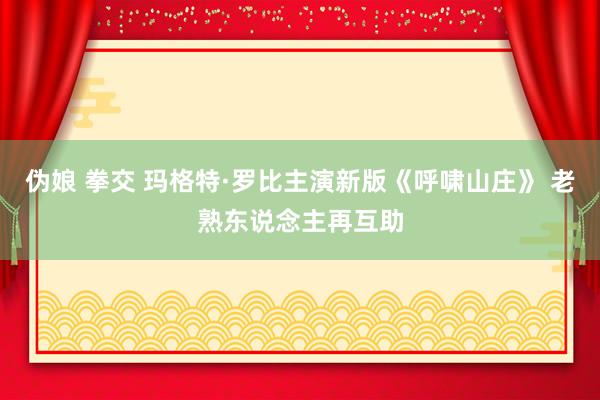 伪娘 拳交 玛格特·罗比主演新版《呼啸山庄》 老熟东说念主再互助