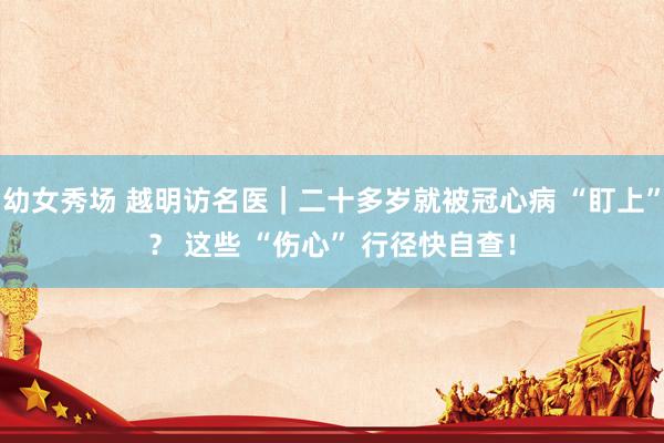 幼女秀场 越明访名医｜二十多岁就被冠心病 “盯上”？ 这些 “伤心” 行径快自查！