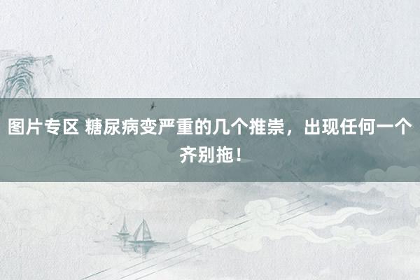 图片专区 糖尿病变严重的几个推崇，出现任何一个齐别拖！