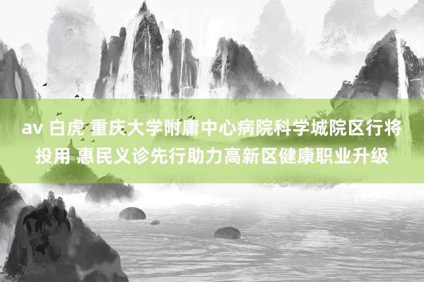 av 白虎 重庆大学附庸中心病院科学城院区行将投用 惠民义诊先行助力高新区健康职业升级