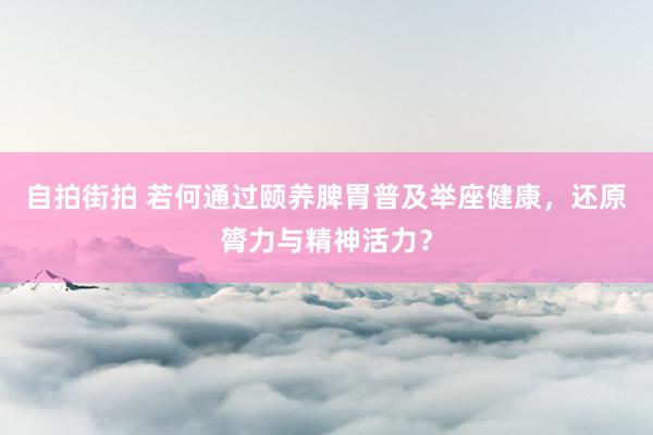 自拍街拍 若何通过颐养脾胃普及举座健康，还原膂力与精神活力？