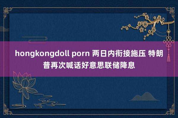 hongkongdoll porn 两日内衔接施压 特朗普再次喊话好意思联储降息