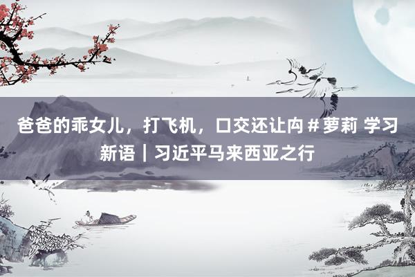 爸爸的乖女儿，打飞机，口交还让禸＃萝莉 学习新语｜习近平马来西亚之行