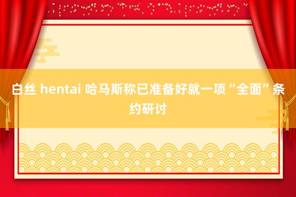 白丝 hentai 哈马斯称已准备好就一项“全面”条约研讨