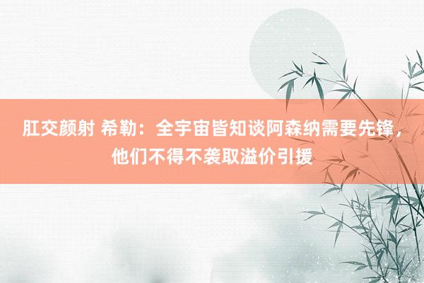 肛交颜射 希勒：全宇宙皆知谈阿森纳需要先锋，他们不得不袭取溢价引援