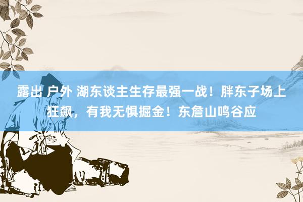 露出 户外 湖东谈主生存最强一战！胖东子场上狂飙，有我无惧掘金！东詹山鸣谷应