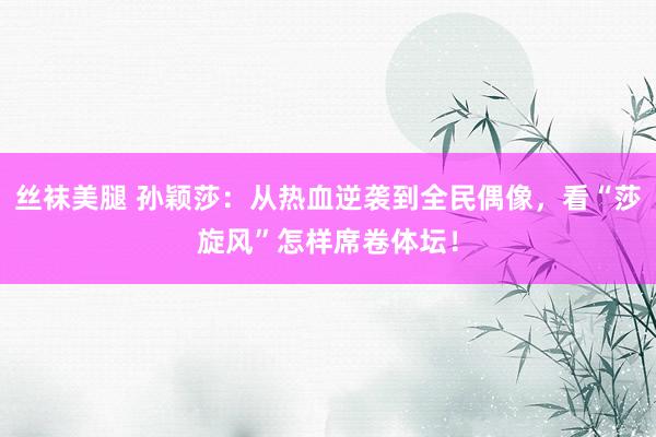 丝袜美腿 孙颖莎：从热血逆袭到全民偶像，看“莎旋风”怎样席卷体坛！