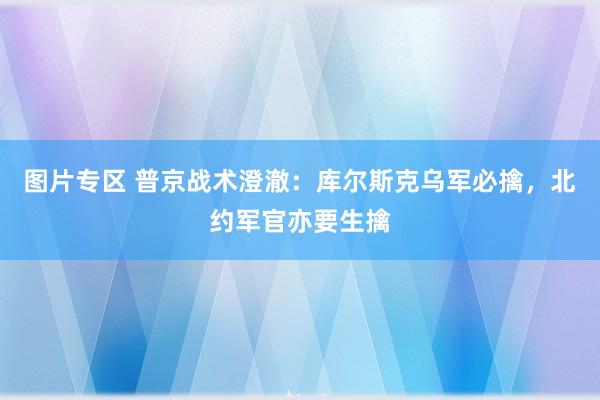 图片专区 普京战术澄澈：库尔斯克乌军必擒，北约军官亦要生擒