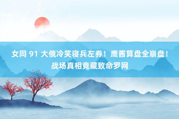 女同 91 大俄冷笑寝兵左券！鹰酱算盘全崩盘！战场真相竟藏致命罗网