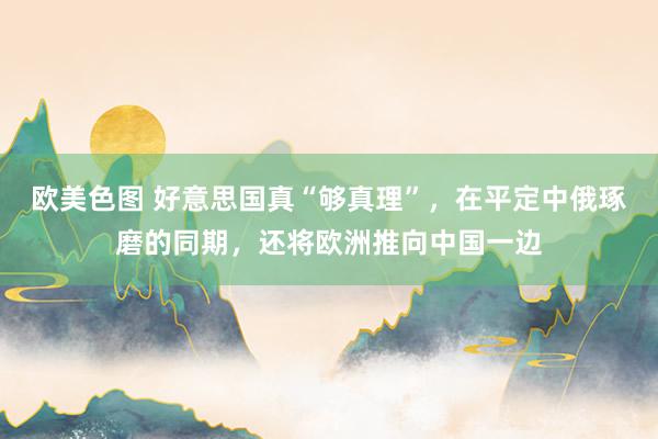 欧美色图 好意思国真“够真理”，在平定中俄琢磨的同期，还将欧洲推向中国一边