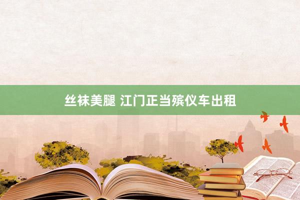 丝袜美腿 江门正当殡仪车出租