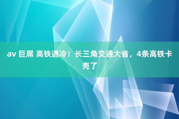 av 巨屌 高铁遇冷！长三角交通大省，4条高铁卡壳了