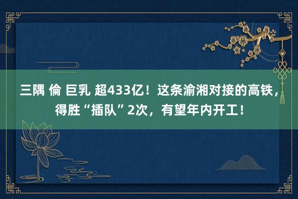 三隅 倫 巨乳 超433亿！这条渝湘对接的高铁，得胜“插队”2次，有望年内开工！