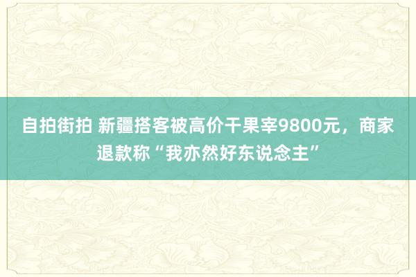 自拍街拍 新疆搭客被高价干果宰9800元，商家退款称“我亦然好东说念主”