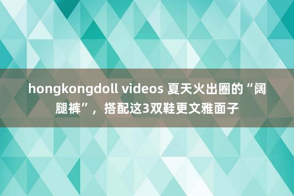 hongkongdoll videos 夏天火出圈的“阔腿裤”，搭配这3双鞋更文雅面子