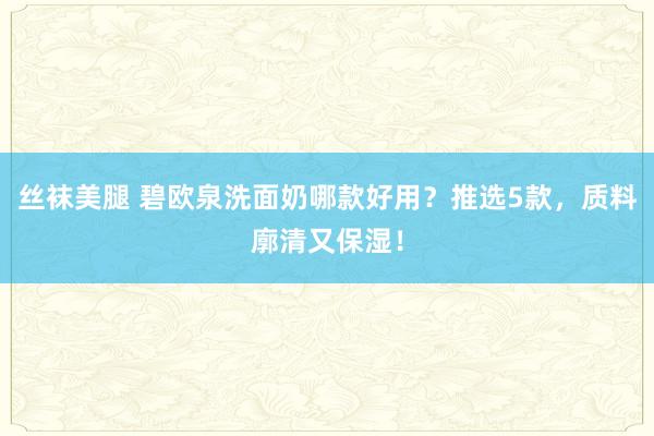 丝袜美腿 碧欧泉洗面奶哪款好用？推选5款，质料廓清又保湿！