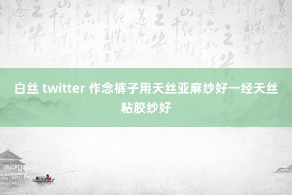 白丝 twitter 作念裤子用天丝亚麻纱好一经天丝粘胶纱好