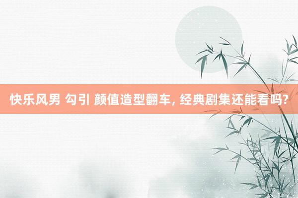快乐风男 勾引 颜值造型翻车, 经典剧集还能看吗?