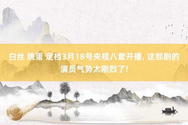 白丝 跳蛋 定档3月18号央视八套开播, 这部剧的演员气势太刚烈了!