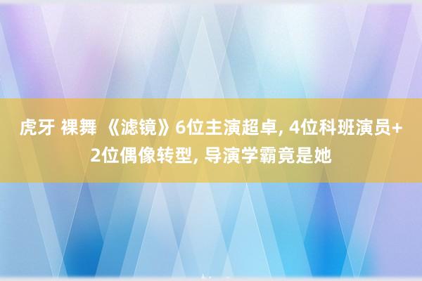 虎牙 裸舞 《滤镜》6位主演超卓, 4位科班演员+2位偶像转型, 导演学霸竟是她