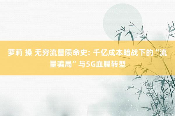 萝莉 操 无穷流量陨命史: 千亿成本暗战下的“流量骗局”与5G血腥转型