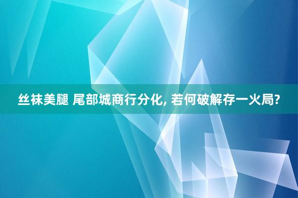 丝袜美腿 尾部城商行分化, 若何破解存一火局?