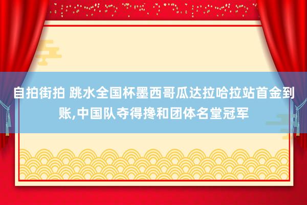 自拍街拍 跳水全国杯墨西哥瓜达拉哈拉站首金到账,中国队夺得搀和团体名堂冠军