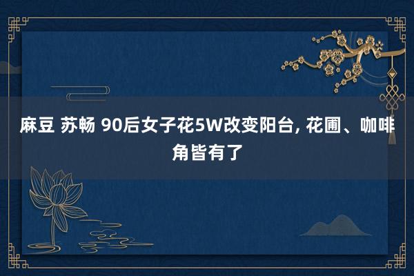 麻豆 苏畅 90后女子花5W改变阳台, 花圃、咖啡角皆有了