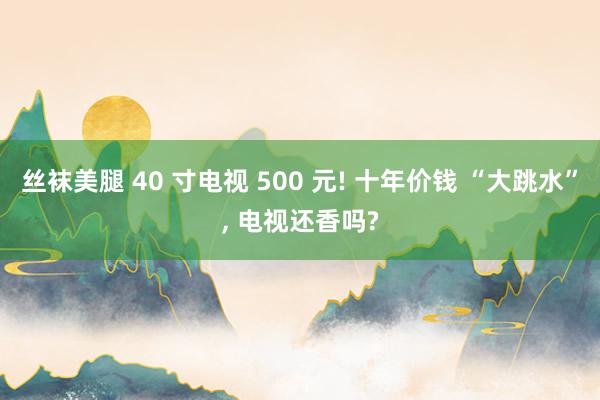 丝袜美腿 40 寸电视 500 元! 十年价钱 “大跳水”, 电视还香吗?