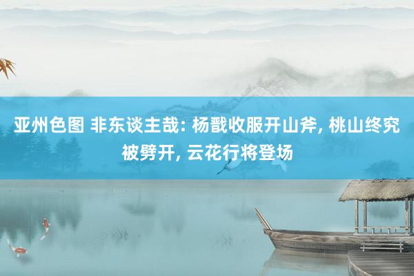 亚州色图 非东谈主哉: 杨戬收服开山斧, 桃山终究被劈开, 云花行将登场