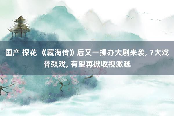 国产 探花 《藏海传》后又一操办大剧来袭, 7大戏骨飙戏, 有望再掀收视激越