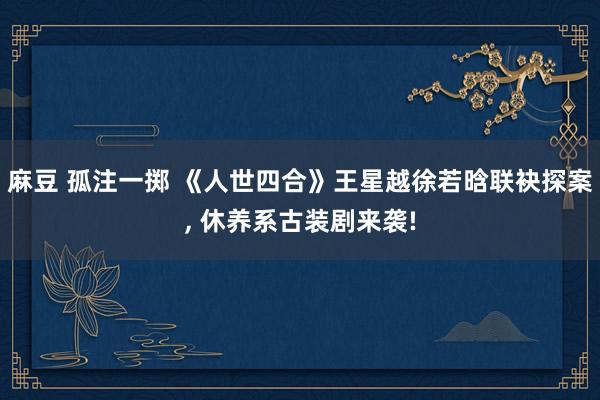麻豆 孤注一掷 《人世四合》王星越徐若晗联袂探案, 休养系古装剧来袭!