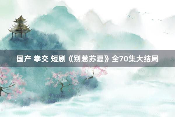 国产 拳交 短剧《别惹苏夏》全70集大结局