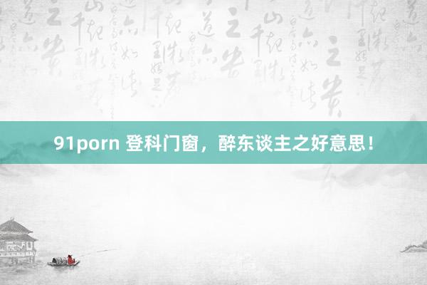 91porn 登科门窗，醉东谈主之好意思！