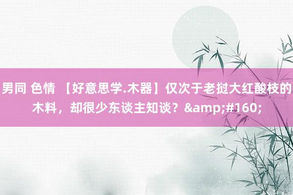 男同 色情 【好意思学.木器】仅次于老挝大红酸枝的木料，却很少东谈主知谈？&#160;