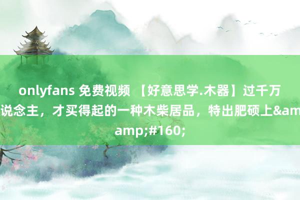 onlyfans 免费视频 【好意思学.木器】过千万身价的东说念主，才买得起的一种木柴居品，特出肥硕上&#160;