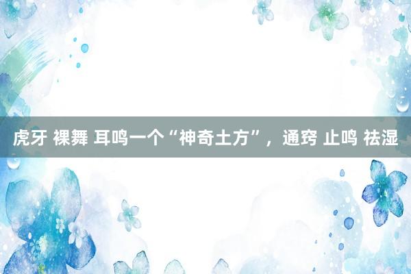 虎牙 裸舞 耳鸣一个“神奇土方”,通窍 止鸣 祛湿