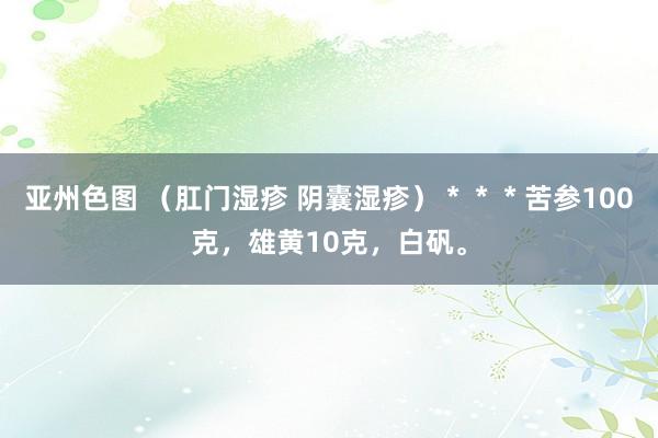 亚州色图 (肛门湿疹 阴囊湿疹)***苦参100克,雄黄10克,白矾。