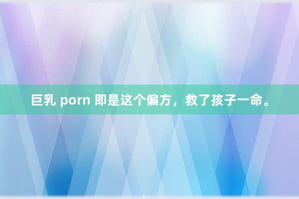 巨乳 porn 即是这个偏方，救了孩子一命。