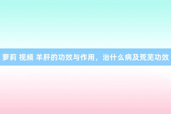 萝莉 视频 羊肝的功效与作用，治什么病及荒芜功效