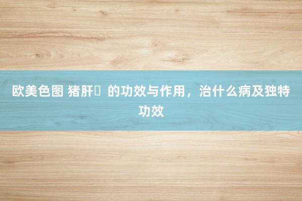 欧美色图 猪肝​的功效与作用，治什么病及独特功效