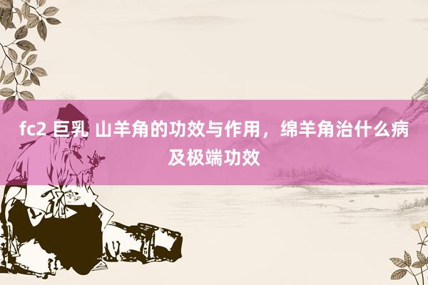 fc2 巨乳 山羊角的功效与作用，绵羊角治什么病及极端功效