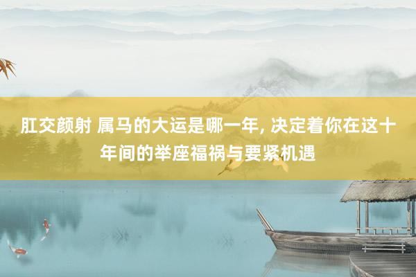 肛交颜射 属马的大运是哪一年, 决定着你在这十年间的举座福祸与要紧机遇